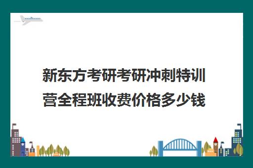 新东方考研考研冲刺特训营全程班收费价格多少钱（新东方考研班收费价格表）