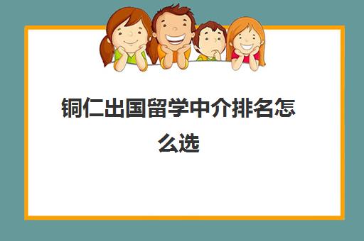 铜仁出国留学中介排名怎么选(出国中介排名)