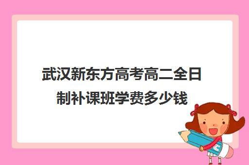 武汉新东方高考高二全日制补课班学费多少钱(武汉新东方学校学费表)