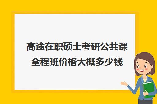 高途在职硕士考研公共课全程班价格大概多少钱（高途考研口碑怎么样）