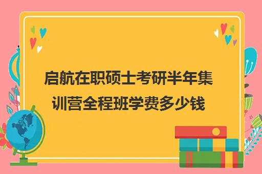 启航在职硕士考研半年集训营全程班学费多少钱（在职研究生报考时间）