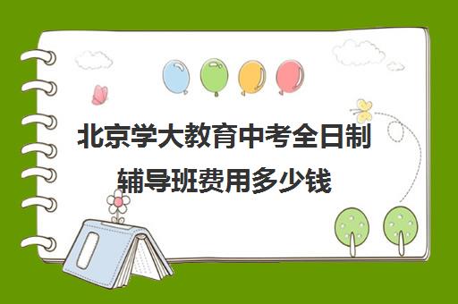 北京学大教育中考全日制辅导班费用多少钱（高三全日制学校及费用）