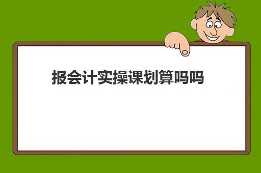 报会计实操课划算吗吗(有必要报会计做账班吗)