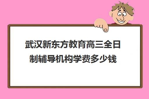 武汉新东方教育高三全日制辅导机构学费多少钱（武汉高三培训机构排名前十）