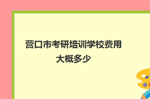 营口市考研培训学校费用大概多少(考研培训学校收费标准)