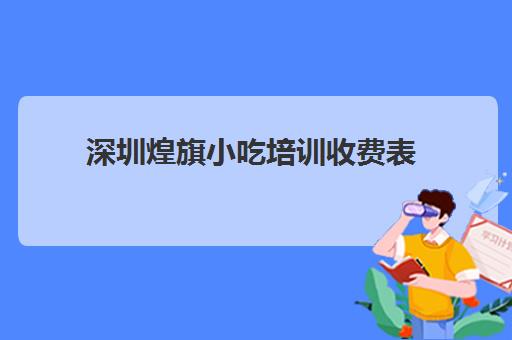 深圳煌旗小吃培训收费表(深圳小吃培训机构哪家好)