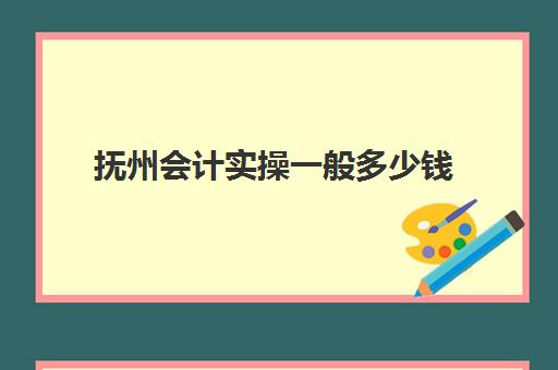 抚州会计实操一般多少钱(报考会计需要多少钱)