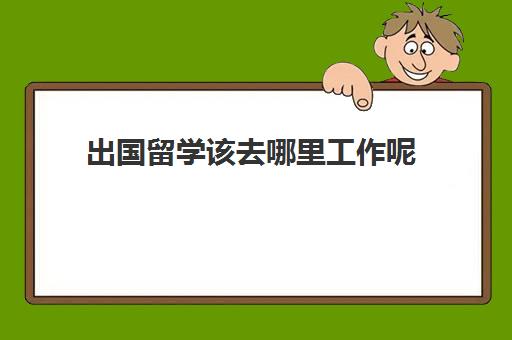 出国留学该去哪里工作呢(工作了怎么申请出国留学)