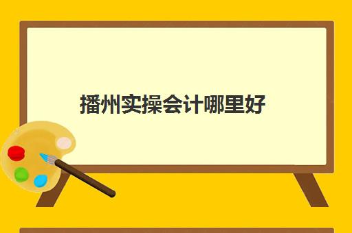 播州实操会计哪里好(六盘水会计培训学校哪个好)