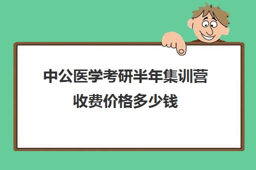 中公医学考研半年集训营收费价格多少钱（中公考研集训营多少钱）