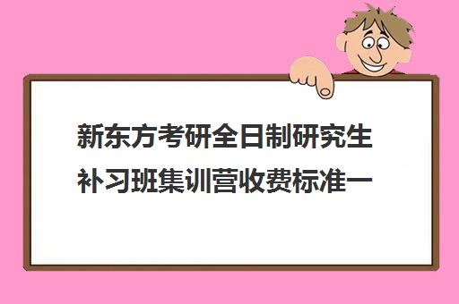 新东方考研全日制研究生补习班集训营收费标准一览表