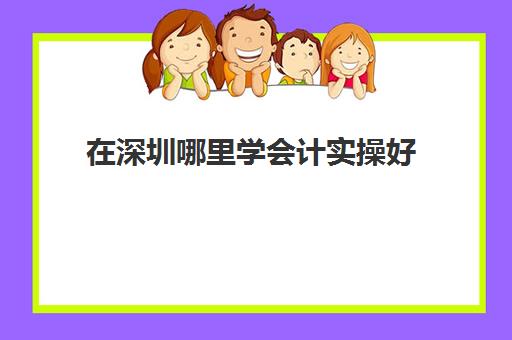 在深圳哪里学会计实操好(深圳排名前三会计培训机构)