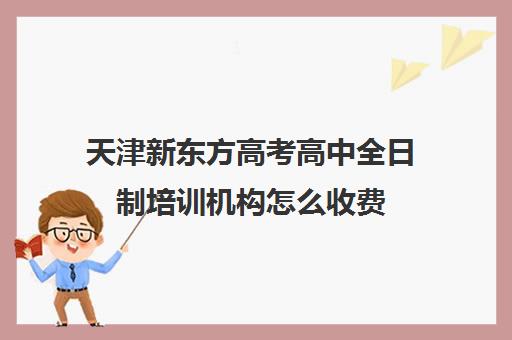 天津新东方高考高中全日制培训机构怎么收费(天津最好的高中辅导机构)