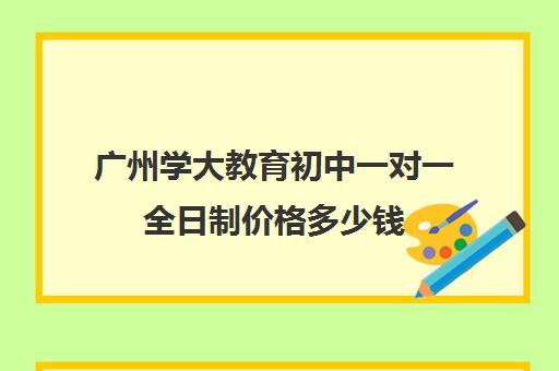 广州学大教育初中一对一全日制价格多少钱(广州补课一对一费用)