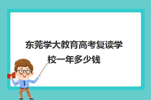 东莞学大教育高考复读学校一年多少钱（高三复读学校怎么找）