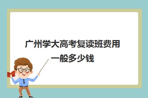 广州学大高考复读班费用一般多少钱(广东省高考复读学校有哪些)