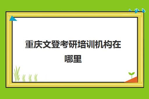 重庆文登考研培训机构在哪里(重庆考研辅导机构哪家好)