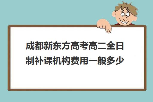 成都新东方高考高二全日制补课机构费用一般多少钱(全日制补课班优缺点)