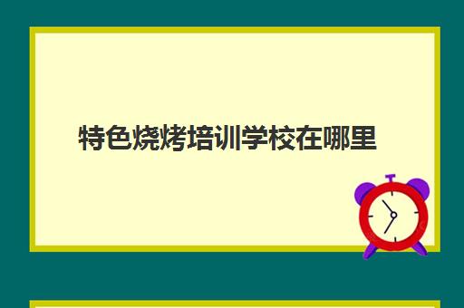 特色烧烤培训学校在哪里(成都最好的烧烤培训学校)