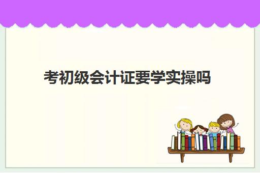 考初级会计证要学实操吗(会计初级证应该怎么学)