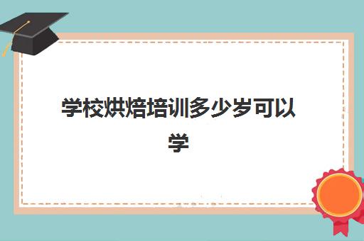 学校烘焙培训多少岁可以学(学烘焙多大年龄合适)