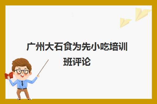 广州大石食为先小吃培训班评论(广州食尚香小吃培训学校)