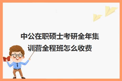 中公在职硕士考研全年集训营全程班怎么收费（中公教育考研培训班多少钱）