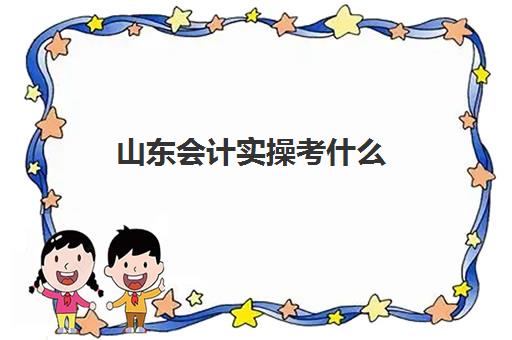 山东会计实操考什么(考初级会计证有用吗)