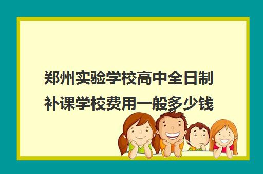 郑州实验学校高中全日制补课学校费用一般多少钱(郑州补课机构前十名哪个比较好?)