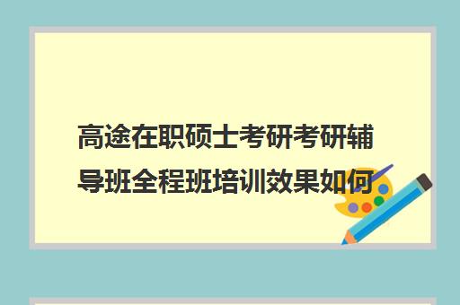 高途在职硕士考研考研辅导班全程班培训效果如何？靠谱吗（高途考研口碑怎么样）