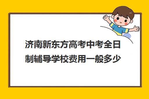 济南新东方高考中考全日制辅导学校费用一般多少钱(济南市新东方培训学校联系电话)