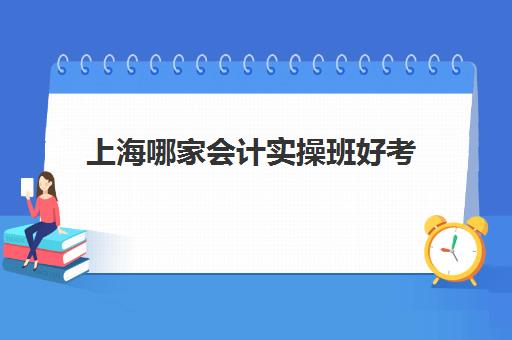 上海哪家会计实操班好考(上海会计工作好找吗)