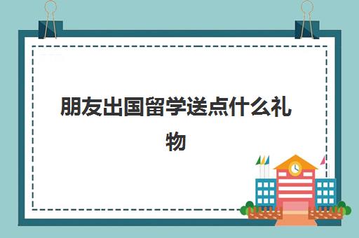 朋友出国留学送点什么礼物(出国留学送什么礼物有意义)