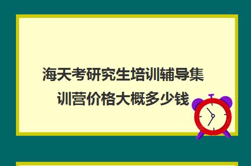 海天考研究生培训辅导集训营价格大概多少钱（海天考研机构怎么样）