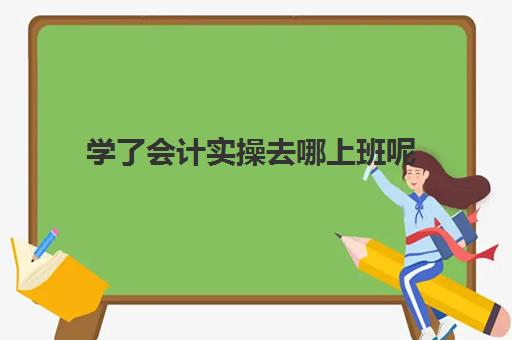 学了会计实操去哪上班呢(想从事会计工作需要从哪里开始做)