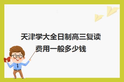 天津学大全日制高三复读费用一般多少钱(天津高考复读生如何办理复读)