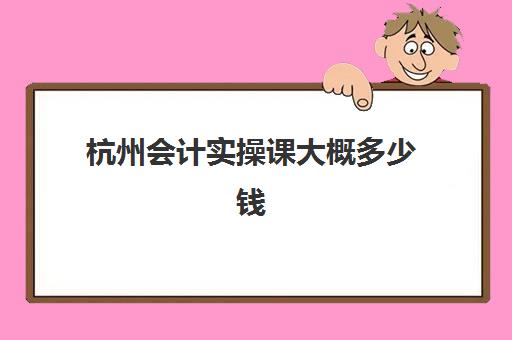 杭州会计实操课大概多少钱(杭州会计就业培训班)