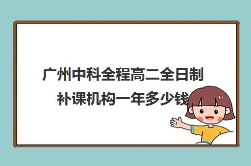 广州中科全程高二全日制补课机构一年多少钱(广州中考冲刺班封闭式全日制)