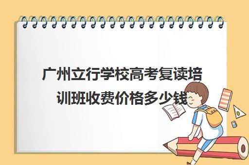 广州立行学校高考复读培训班收费价格多少钱(广州初三可以复读吗)