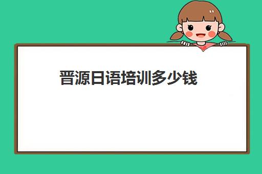 晋源日语培训多少钱(日语培训机构收费标准)