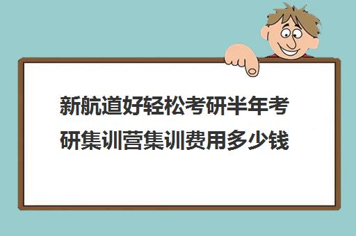 新航道好轻松考研半年考研集训营集训费用多少钱（新航道考研机构）