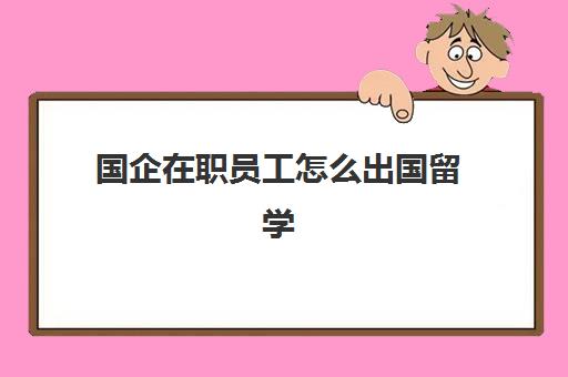 国企在职员工怎么出国留学(在国企工作可以自己开公司吗)