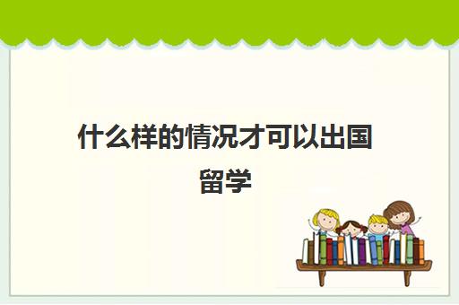 什么样的情况才可以出国留学(留学需要具备哪些条件)