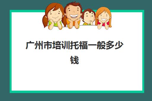 广州市培训托福一般多少钱(托福培训大概需要多少钱)