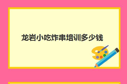 龙岩小吃炸串培训多少钱(学炸串学费是多少钱)