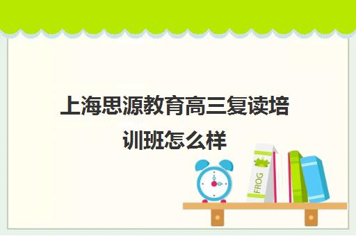 上海思源教育高三复读培训班怎么样（上海高考复读学校哪个好）