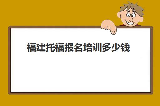 福建托福报名培训多少钱(托福报名费用)