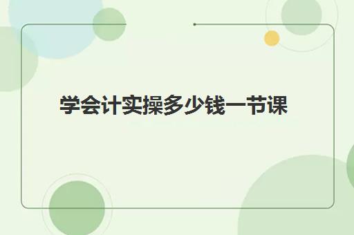 学会计实操多少钱一节课(0基础学会计需要学多长时间)