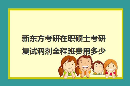 新东方考研在职硕士考研复试调剂全程班费用多少钱（新东方考研价格表）