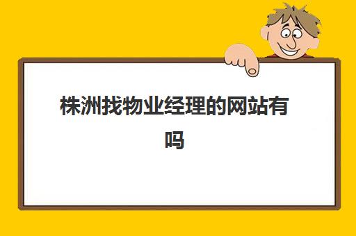 株洲找物业经理的网站有吗(株洲工程经理招聘)